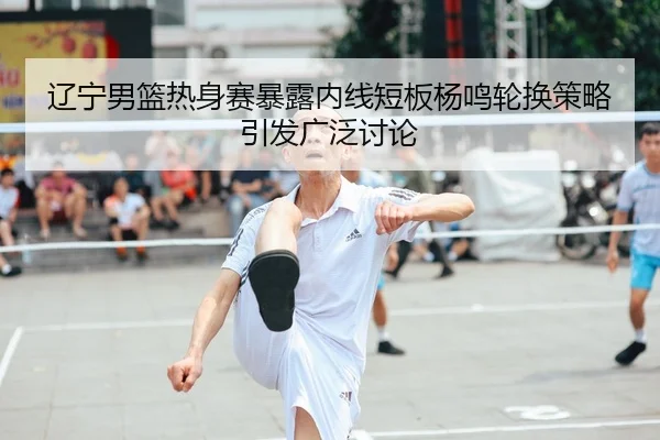 辽宁男篮热身赛暴露内线短板杨鸣轮换策略引发广泛讨论