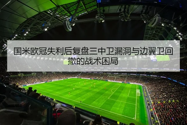 国米欧冠失利后复盘三中卫漏洞与边翼卫回撤的战术困局