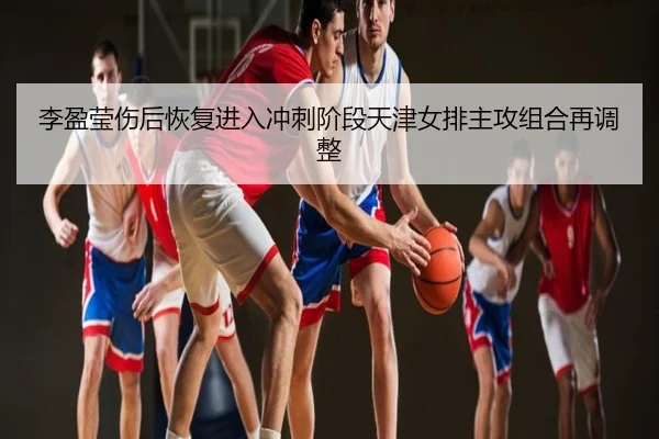 李盈莹伤后恢复进入冲刺阶段天津女排主攻组合再调整